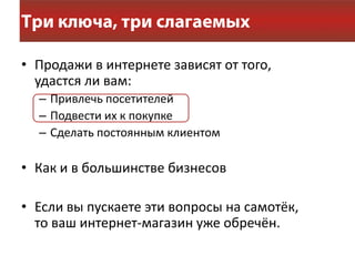 • Продажи в интернете зависят от того,
  удастся ли вам:
  – Привлечь посетителей
  – Подвести их к покупке
  – Сделать постоянным клиентом

• Как и в большинстве бизнесов

• Если вы пускаете эти вопросы на самотёк,
  то ваш интернет-магазин уже обречён.
 