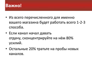 • Из всего перечисленного для именно
  вашего магазина будет работать всего 1-2-3
  способа.
• Если канал начал давать
  отдачу, сконцентрируйте на нём 80%
  усилий.
• Остальные 20% тратьте на пробы новых
  каналов.
 