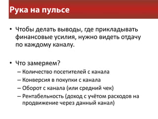 • Чтобы делать выводы, где прикладывать
  финансовые усилия, нужно видеть отдачу
  по каждому каналу.

• Что замеряем?
  – Количество посетителей с канала
  – Конверсия в покупки с канала
  – Оборот с канала (или средний чек)
  – Рентабельность (доход с учётом расходов на
    продвижение через данный канал)
 