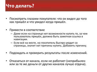 • Посмотреть глазами покупателя: что он видел до того
  как пришёл и что увидел когда пришёл.

• Привести в соответствие
   – Даже если на странице нет возможности купить то, за чем
     пользователь пришёл, должна быть заметная ссылка в
     навигации.
   – Если всё на месте, но посетитель быстро уходит со
     страницы, значит нет причины купить. Добавить причину.

• Подождать и проверить результаты после изменений.

• Отказаться от канала, если не работает (неприбылен
  или за те же деньги от других каналов лучше отдача).
 