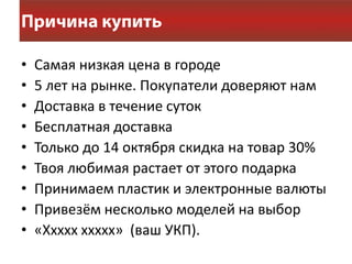 •   Самая низкая цена в городе
•   5 лет на рынке. Покупатели доверяют нам
•   Доставка в течение суток
•   Бесплатная доставка
•   Только до 14 октября скидка на товар 30%
•   Твоя любимая растает от этого подарка
•   Принимаем пластик и электронные валюты
•   Привезём несколько моделей на выбор
•   «Ххххх ххххх» (ваш УКП).
 