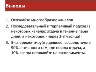 1. Осознайте многообразие каналов
2. Последовательный и терпеливый подход (в
   некоторых каналах отдача в течение пары
   дней, в некоторых - через 2-3 месяца!)
3. Экспериментируйте дешево, сосредоточьте
   90% активности там, где пошла отдача, а
   10% всегда оставляйте на эксперименты.
 