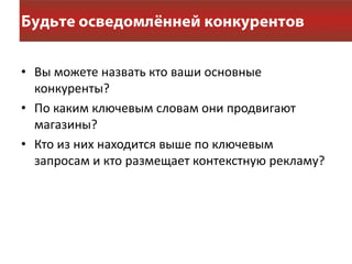 • Вы можете назвать кто ваши основные
  конкуренты?
• По каким ключевым словам они продвигают
  магазины?
• Кто из них находится выше по ключевым
  запросам и кто размещает контекстную рекламу?
 