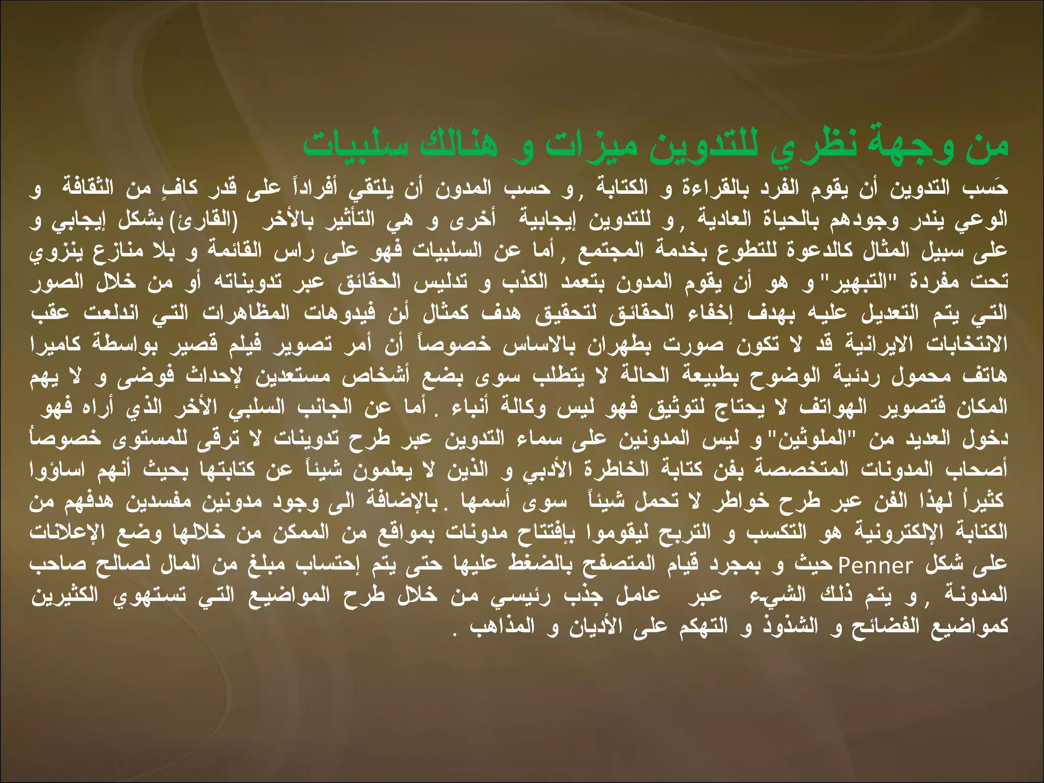 من وجهة نظري للتدوين ميزات و هنالك سلبيات حَسب التدوين أن يقوم الفرد بالقراءة و الكتابة  ,  و حسب المدون أن يلتقي أفراداً على قدر كافٍ من الثقافة  و الوعي يندر وجودهم بالحياة العادية  ,  و للتدوين إيجابية  أخرى و هي التأثير بالأخر  ( القارئ )  بشكل إيجابي و على سبيل المثال كالدعوة للتطوع بخدمة المجتمع  ,  أما عن السلبيات فهو على راس القائمة و بلا منازع ينزوي تحت مفردة  " التبهير "  و هو أن يقوم المدون بتعمد الكذب و تدليس الحقائق عبر تدويناته أو من خلال الصور التي يتم التعديل عليه بهدف إخفاء الحقائق لتحقيق هدف كمثال أن فيدوهات المظاهرات التي اندلعت عقب الانتخابات الايرانية قد لا تكون صورت بطهران بالاساس خصوصاً أن أمر تصوير فيلم قصير بواسطة كاميرا هاتف محمول ردئية الوضوح بطبيعة الحالة لا يتطلب سوى بضع أشخاص مستعدين لإحداث فوضى و لا يهم المكان فتصوير الهواتف لا يحتاج لتوثيق فهو ليس وكالة أنباء  .  أما عن الجانب السلبي الأخر الذي أراه فهو  دخول العديد من  " الملوثين "  و ليس المدونين على سماء التدوين عبر طرح تدوينات لا ترقى للمستوى خصوصاُ أصحاب المدونات المتخصصة بفن كتابة الخاطرة الأدبي و الذين لا يعلمون شيئاً عن كتابتها بحيث أنهم اساؤوا كثيراُ لهذا الفن عبر طرح خواطر لا تحمل شيئاً  سوى أسمها  .  بالإضافة الى وجود مدونين مفسدين هدفهم من الكتابة الإلكترونية هو التكسب و التربح ليقوموا بإفتتاح مدونات بمواقع من الممكن من خلالها وضع الإعلانات على شكل  Penner   حيث و بمجرد قيام المتصفح بالضغط عليها حتى يتم إحتساب مبلغ من المال لصالح صاحب المدونة  ,  و يتم ذلك الشيء  عبر  عامل جذب رئيسي من خلال طرح المواضيع التي تستهوي الكثيرين كمواضيع الفضائح و الشذوذ و التهكم على الأديان و المذاهب  .  