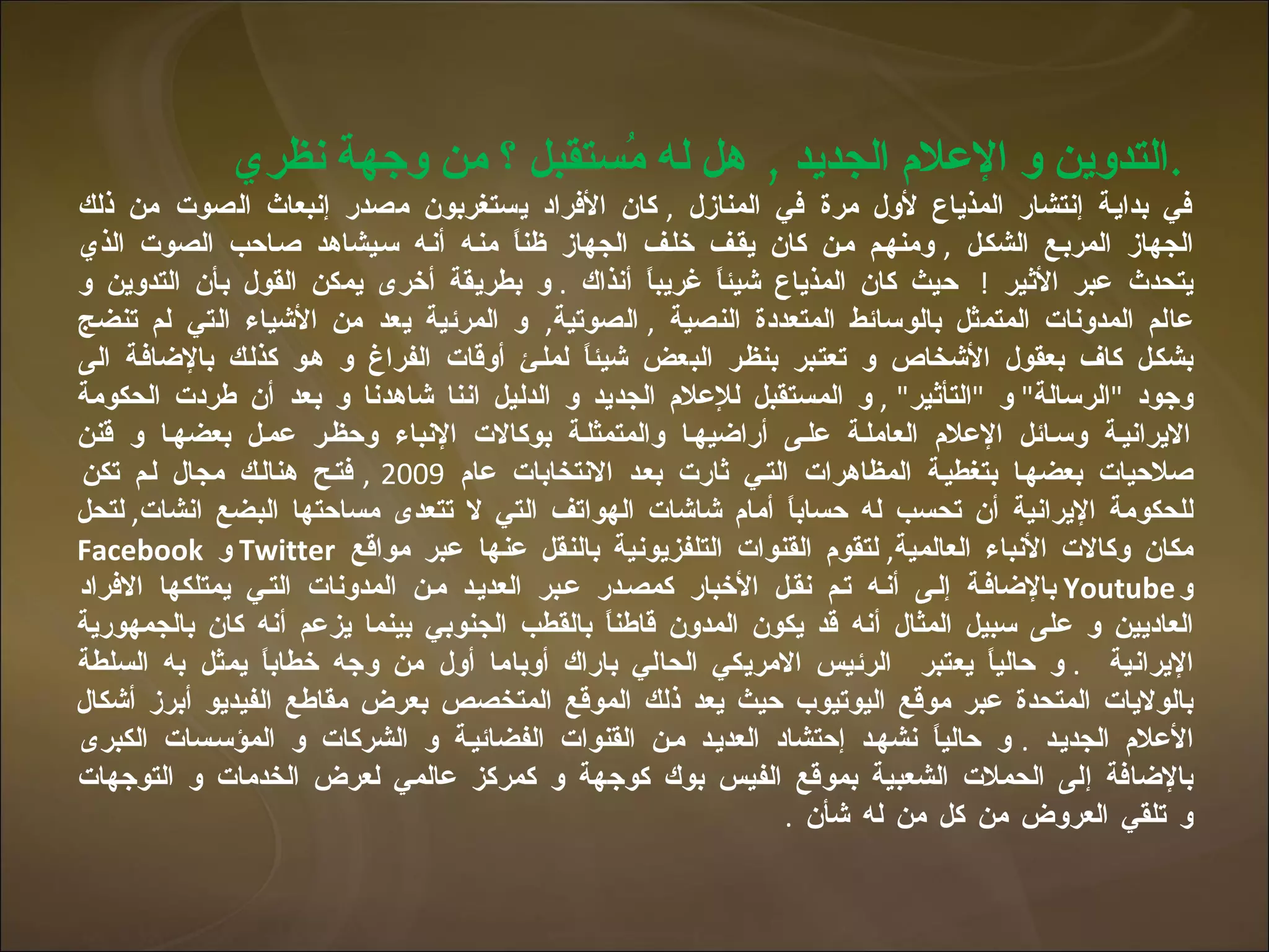 التدوين و الإعلام الجديد  ,  هل له مُستقبل ؟ من وجهة نظري  .   في بداية إنتشار المذياع لأول مرة في المنازل  ,  كان الأفراد يستغربون مصدر إنبعاث الصوت من ذلك الجهاز المربع الشكل  ,  ومنهم من كان يقف خلف الجهاز ظناً منه أنه سيشاهد صاحب الصوت الذي يتحدث عبر الأثير  !  حيث كان المذياع شيئاً غريباً أنذاك  .  و بطريقة أخرى يمكن القول بأن التدوين و عالم المدونات المتمثل بالوسائط المتعددة النصية  ,  الصوتية ,  و المرئية يعد من الأشياء التي لم تنضج بشكل كاف بعقول الأشخاص و تعتبر بنظر البعض شيئاً لملئ أوقات الفراغ و هو كذلك بالإضافة الى وجود  " الرسالة "  و  " التأثير " ,  و المستقبل للإعلام الجديد و الدليل اننا شاهدنا و بعد أن طردت الحكومة الايرانية وسائل الإعلام العاملة على أراضيها والمتمثلة بوكالات الإنباء وحظر عمل بعضها و قنن صلاحيات بعضها بتغطية المظاهرات التي ثارت بعد الانتخابات عام  2009 ,  فتح هنالك مجال لم تكن للحكومة الإيرانية أن تحسب له  حساباً  أمام شاشات الهواتف التي لا تتعدى مساحتها البضع انشات ,  لتحل مكان وكالات الأنباء العالمية ,  لتقوم القنوات التلفزيونية بالنقل عنها عبر مواقع  Twitter   و  Facebook   و Youtube   بالإضافة إلى أنه تم نقل الأخبار كمصدر عبر العديد من المدونات التي يمتلكها الافراد العاديين و على سبيل المثال أنه قد يكون المدون قاطناً بالقطب الجنوبي بينما يزعم أنه كان بالجمهورية الإيرانية  .  و حالياً يعتبر  الرئيس الامريكي الحالي باراك أوباما أول من وجه خطاباً يمثل به السلطة بالولايات المتحدة عبر موقع اليوتيوب حيث يعد ذلك الموقع المتخصص بعرض مقاطع الفيديو أبرز أشكال الأعلام الجديد  .  و حالياً نشهد إحتشاد العديد من القنوات الفضائية و الشركات و المؤسسات الكبرى بالإضافة إلى الحملات الشعبية بموقع الفيس بوك كوجهة و كمركز عالمي لعرض الخدمات و التوجهات و تلقي العروض من كل من له شأن  .  