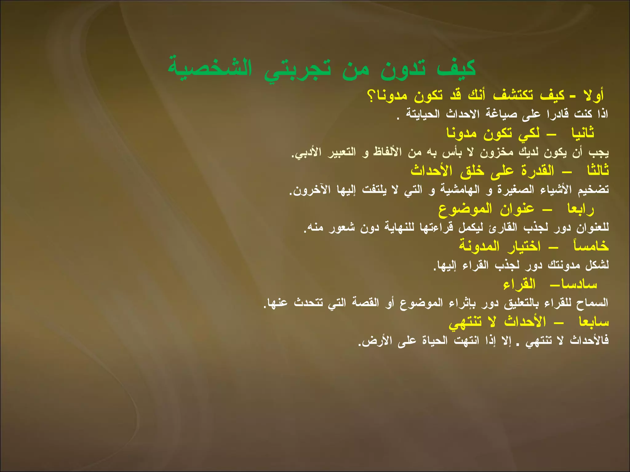 كيف تدون من تجربتي الشخصية    أولا  -  كيف تكتشف أنك قد تكون مدونا ؟ اذا كنت قادرا على صياغة الاحداث الحيايتة  .   ثانيا – لكي   تكون مدونا   يجب أن يكون لديك مخزون لا بأس به من الألفاظ و التعبير الأدبي . ثالثا – القدرة على خلق الأحداث تضخيم الأشياء الصغيرة و الهامشية و التي لا يلتفت إليها الآخرون .   رابعا – عنوان الموضوع   للعنوان دور لجذب القارئ ليكمل قراءتها للنهاية دون شعور منه . خامساً  – اختيار المدونة لشكل مدونتك دور لجذب القراء إليها .   سادسا –  القراء   السماح للقراء بالتعليق دور بإثراء الموضوع أو القصة التي تتحدث عنها . سابعا – الأحداث لا تنتهي   فالأحداث لا تنتهي  .  إلا إذا انتهت الحياة على الأرض .  