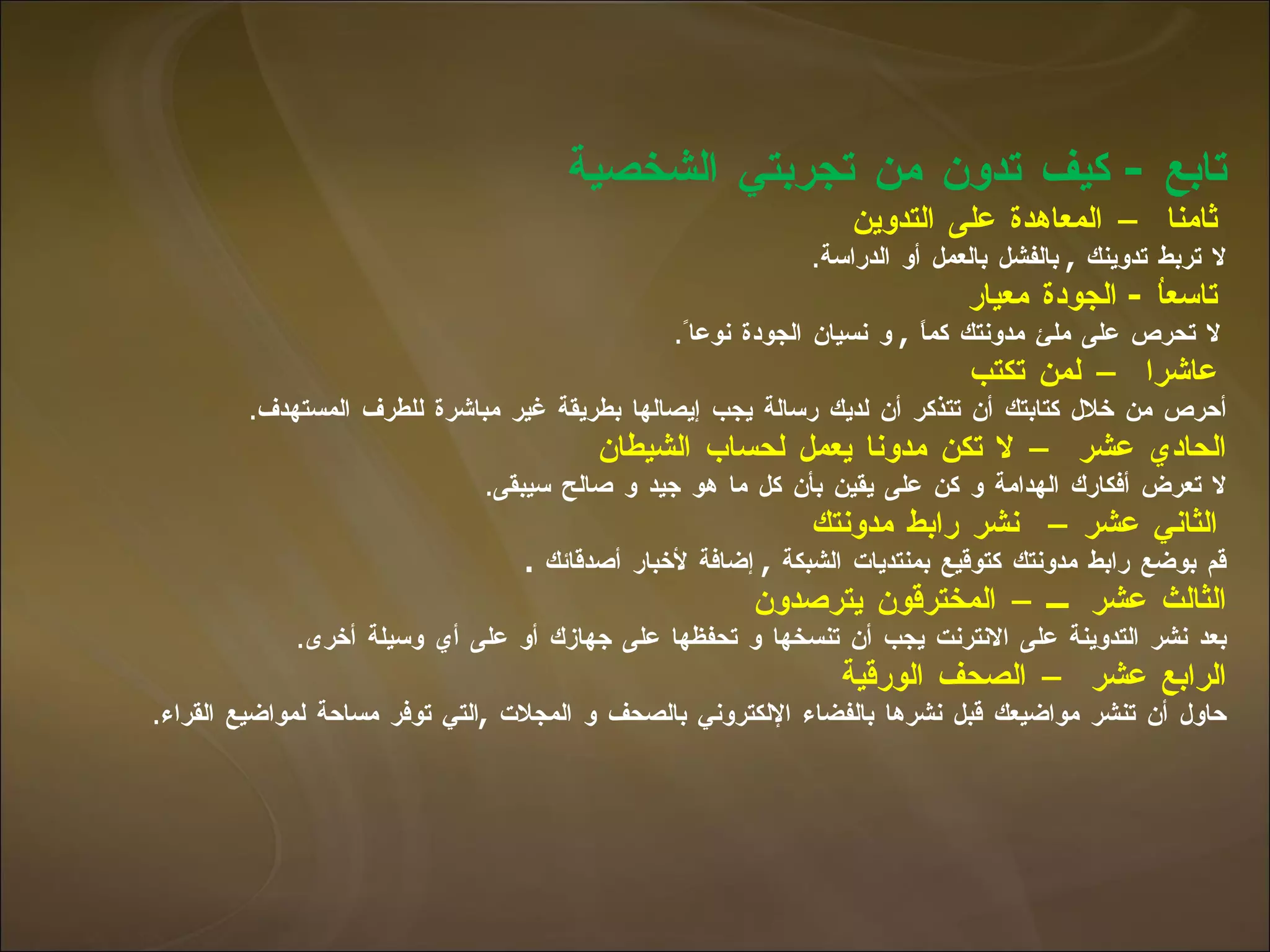 تابع  -  كيف تدون من تجربتي الشخصية    ثامنا – المعاهدة على التدوين لا تربط تدوينك  ,  بالفشل بالعمل أو الدراسة .   تاسعاُ  -  الجودة معيار   لا تحرص على ملئ مدونتك كماً  ,  و نسيان الجودة نوعا ً .   عاشرا – لمن تكتب   أحرص من خلال كتابتك أن تتذكر أن لديك رسالة يجب إيصالها بطريقة غير مباشرة للطرف   المستهدف . الحادي عشر – لا تكن مدونا يعمل لحساب الشيطان   لا تعرض أفكارك الهدامة و كن على يقين بأن كل ما هو جيد و صالح سيبقى .   الثاني عشر  –  نشر رابط مدونتك   قم بوضع رابط مدونتك كتوقيع بمنتديات الشبكة  ,  إضافة لأخبار أصدقائك  . الثالث عشر  – المخترقون يترصدون   بعد نشر التدوينة على الانترنت يجب أن تنسخها و تحفظها على جهازك أو على أي وسيلة أخرى . الرابع عشر – الصحف الورقية   حاول أن تنشر مواضيعك قبل نشرها بالفضاء الإلكتروني بالصحف و المجلات  , التي توفر   مساحة لمواضيع القراء . 