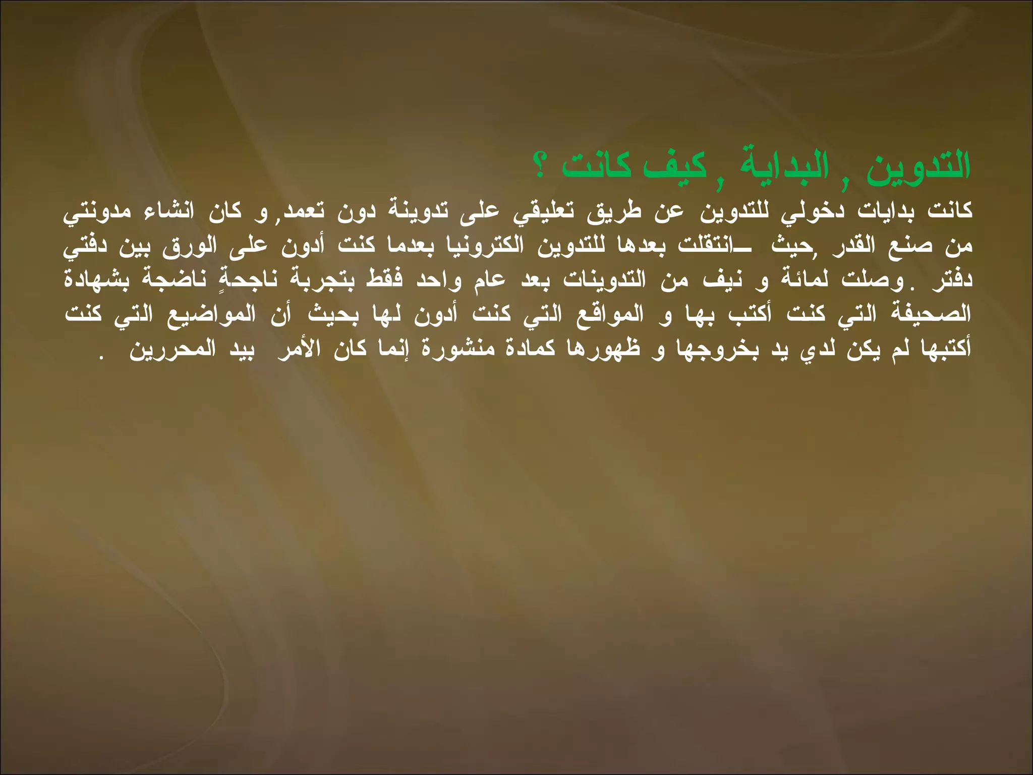التدوين  ,  البداية  ,  كيف كانت ؟  كانت بدايات دخولي للتدوين عن طريق تعليقي على تدوينة دون تعمد ,  و كان انشاء مدونتي من صنع القدر  , حيث  انتقلت بعدها للتدوين الكترونيا بعدما كنت أدون على الورق بين دفتي دفتر  .   وصلت لمائة و نيف من التدوينات بعد عام واحد فقط بتجربة ناجحةٍ ناضجة بشهادة الصحيفة التي كنت أكتب بها و المواقع التي كنت أدون لها بحيث أن المواضيع التي كنت أكتبها لم يكن لدي يد بخروجها و ظهورها كمادة منشورة إنما كان الأمر  بيد المحررين  .  