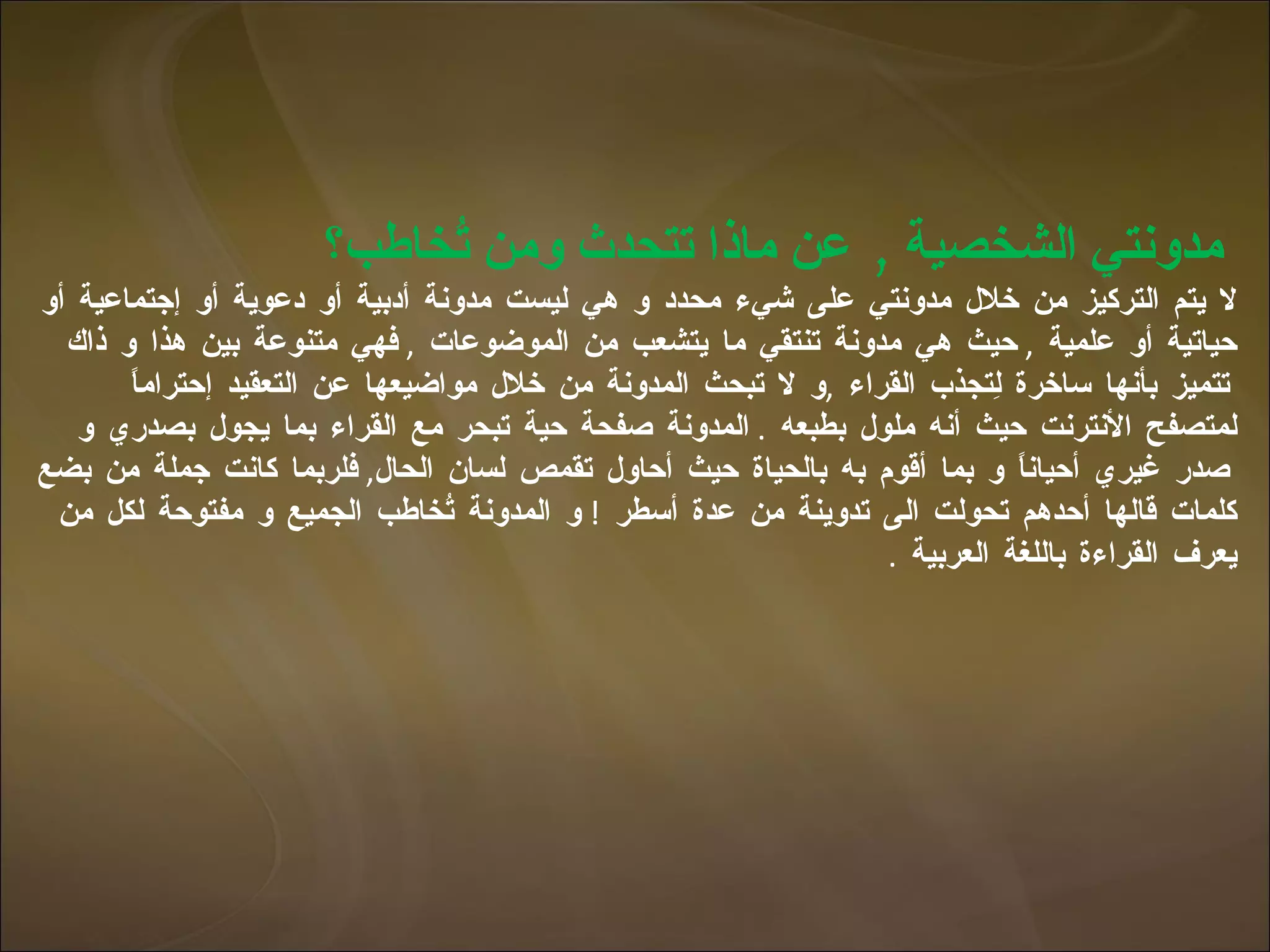 مدونتي الشخصية  ,  عن ماذا تتحدث ومن تُخاطب؟  لا يتم التركيز من خلال مدونتي على شيء محدد و هي ليست مدونة أدبية أو دعوية أو إجتماعية أو حياتية أو علمية  ,  حيث هي مدونة تنتقي ما يتشعب من الموضوعات  ,  فهي متنوعة بين هذا و ذاك تتميز بأنها ساخرة لِتجذب القراء  , و لا تبحث المدونة من خلال مواضيعها عن التعقيد إحتراماً لمتصفح الأنترنت حيث أنه ملول بطبعه  .  المدونة صفحة حية تبحر مع القراء بما يجول بصدري و صدر غيري أحياناً و بما أقوم به بالحياة حيث أحاول تقمص لسان الحال ,  فلربما كانت جملة من بضع كلمات قالها أحدهم تحولت الى تدوينة من عدة أسطر  !  و المدونة تُخاطب الجميع و مفتوحة لكل من يعرف القراءة باللغة العربية  . 