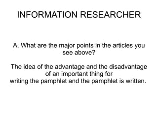 INFORMATION RESEARCHER


 A. What are the major points in the articles you
                  see above?

The idea of the advantage and the disadvantage
             of an important thing for
writing the pamphlet and the pamphlet is written.
 