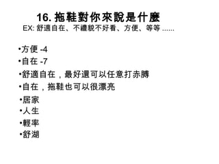 16. 拖鞋對你來說是什麼 EX: 舒適自在、不禮貌不好看、方便、等等 ......  方便 -4 舒適自在，最好還可以任意打赤膊 自在，拖鞋也可以很漂亮 居家 人生 輕率 舒湖 自在 -7 
