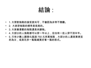 結論 : 1. 大眾對拖鞋的接受度尚可，不會認為非常不雅觀。 2.  大家穿拖鞋的頻率是很高的。 3. 大家最喜歡的拖鞋還是夾腳拖。 4. 大部分的人拖鞋都可以穿一年以上，但也有一些人穿不到半年。 5. 只有少數人願意化超過 750 元來買拖鞋，大部分的人還是買便宜的為主，或是花多一點點錢買好看一點的款式。 