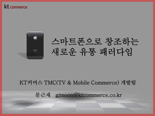 스마트폰으로 창조하는
         새로운 유통 패러다임


KT커머스 TMC(TV & Mobile Commerce) 개발팀

    문근재 gjmoon@ktcommerce.co.kr
 