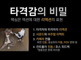 타격감의 비밀
핵심은 액션에 대한 리액션의 표현

       1. 타격자와 피격자의 리액션
       2. 사운드와 비주얼 이펙트
       3. 카메라 연출
         화면 진동, 중심위치 이동, FOV 변화 등
       4. 컨트롤러 진동 / 포스 피드백
         *영웅전은 현재 미지원
 