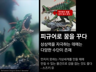 여러명이 힘을
                                                   모아 잡고 있다




                                           피규어로 꿈을 꾸다
                                           상상력을 자극하는 데에는
                                           다양한 수단이 존재

                                           만지지 못하는 가상세계를 만들 때에
                                           만질 수 있는 물건으로 감을 잡는 것도 좋다
                                           - 스즈키 유
McFarlane's Dragons Series 5 ‘Berserker’
 