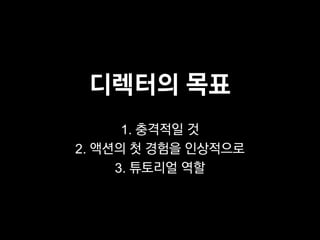 디렉터의 목표
      1. 충격적일 것
2. 액션의 첫 경험을 인상적으로
     3. 튜토리얼 역할
 