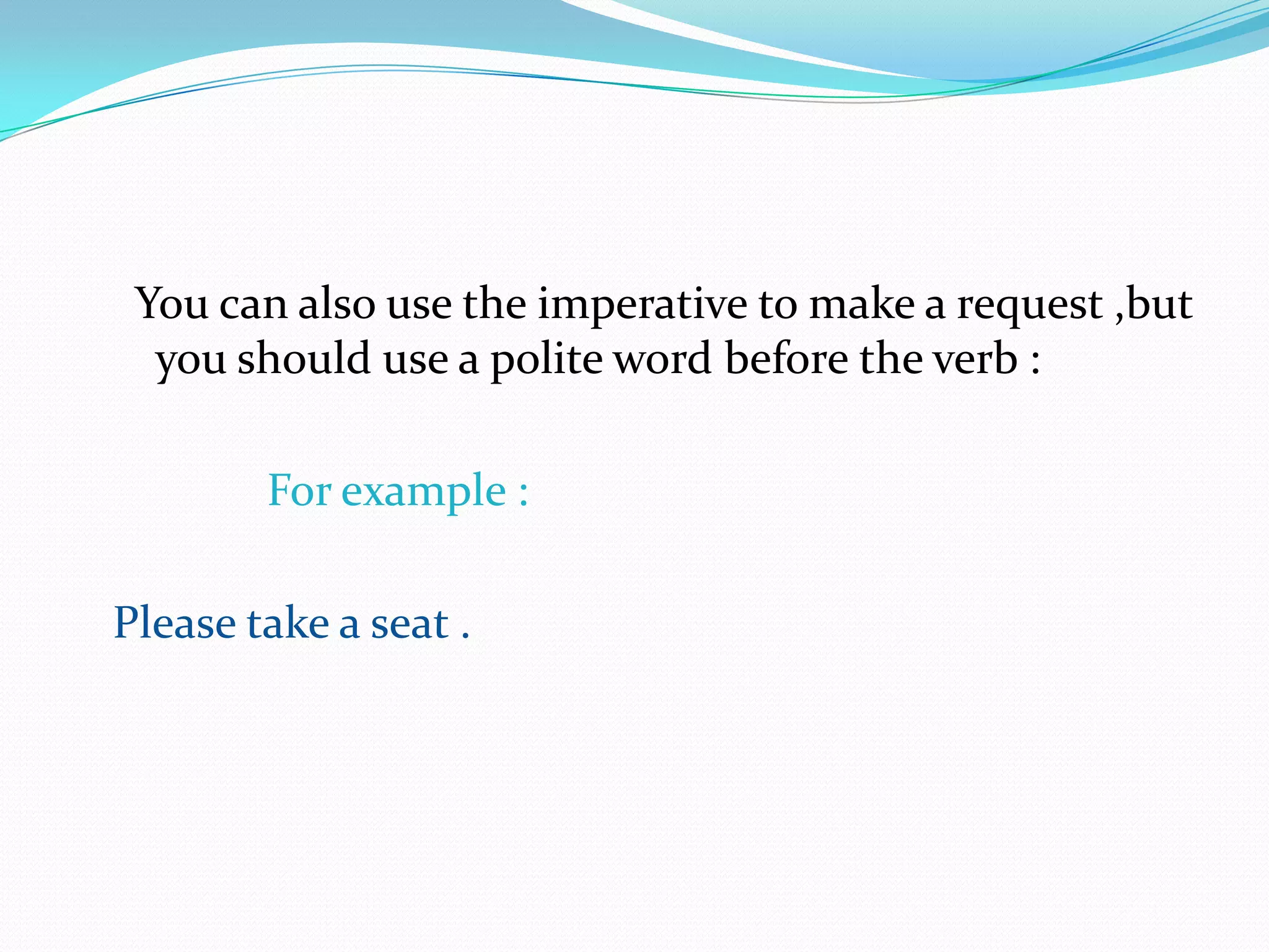 You can also use the imperative to make a request ,but you should use a polite word before the verb :          For example : Please take a seat .                                                               