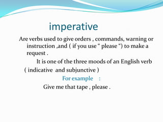                imperativeAre verbs used to give orders , commands, warning or instruction ,and ( if you use “ please “) to make a   request .                                                                    It is one of the three moods of an English verb ( indicative  and subjunctive )For example    :                                    Give me that tape , please .                             