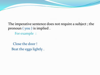 The imperative sentence does not require a subject ; the pronoun ( you ) is implied .                                             For example  :                                                                Close the door !                                                               Beat the eggs lightly .                                                       