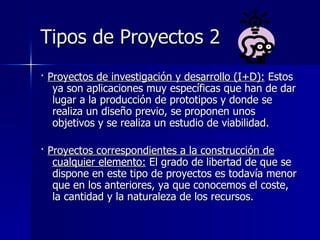 Tipos de Proyectos 2 ·  Proyectos de investigación y desarrollo (I+D):  Estos ya son aplicaciones muy específicas que han de dar lugar a la producción de prototipos y donde se realiza un diseño previo, se proponen unos objetivos y se realiza un estudio de viabilidad.  ·  Proyectos correspondientes a la construcción de cualquier elemento:  El grado de libertad de que se dispone en este tipo de proyectos es todavía menor que en los anteriores, ya que conocemos el coste, la cantidad y la naturaleza de los recursos.   