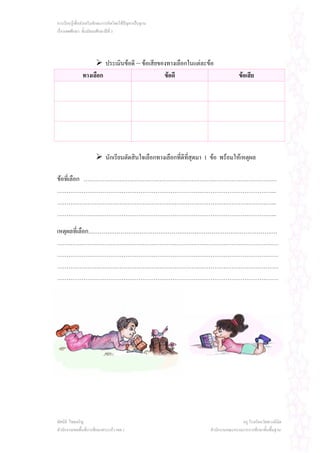การเรียนรูเพื่อสงเสริมทักษะการคิดโดยใชปญหาเปนฐาน
เรื่องเพศศึกษา ชั้นมัธยมศึกษาปที่ 3




                        ประเมินขอดี – ขอเสียของทางเลือกในแตละขอ
               ทางเลือก                         ขอดี                                  ขอเสีย




                            นักเรียนตัดสินใจเลือกทางเลือกที่ดีที่สุดมา 1 ขอ พรอมใหเหตุผล

ขอที่เลือก …………………………………………………………………………………………
……………………………………………………………………………………………………..
……………………………………………………………………………………………………..
……………………………………………………………………………………………………..

เหตุผลที่เลือก……………………………………………………………………………………….
………………………………………………………………………………………………………
………………………………………………………………………………………………………
………………………………………………………………………………………………………
………………………………………………………………………………………………………




ทัศนีย ไชยเจริญ                                                                        ครู โรงเรียนวัดพวงนิมิต
สํานักงานเขตพื้นที่การศึกษาสระแกว เขต 1                                สํานักงานคณะกรรมการการศึกษาขั้นพื้นฐาน
 