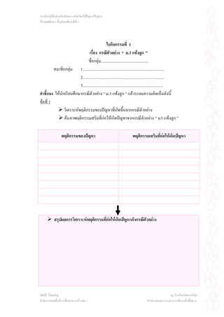 การเรียนรูเพื่อสงเสริมทักษะการคิดโดยใชปญหาเปนฐาน
เรื่องเพศศึกษา ชั้นมัธยมศึกษาปที่ 3




                                                   ใบกิจกรรมที่ 1
                                  เรื่อง กรณีตัวอยาง “ ม.3 แทงลูก ”
                                 ชื่อกลุม................................................
         สมาชิกกลุม 1..................................................................................
                          2..................................................................................
                          3.................................................................................
คําชี้แจง ใหนักเรียนศึกษากรณีตัวอยาง “ ม.3 แทงลูก ” แลวระดมความคิดเห็นดังนี้
ขอที่ 1
                วิเคราะหพฤติกรรมของปญหาที่เกิดขึ้นจากกรณีตัวอยาง
                คนหาพฤติกรรมเสริมที่กอใหเกิดปญหาจากกรณีตัวอยาง “ ม 3. แทงลูก ”

                  พฤติกรรมของปญหา                                      พฤติกรรมเสริมที่กอใหเกิดปญหา




            สรุปผลการวิเคราะหพฤติกรรมที่กอใหเกิดปญหาดังกรณีตัวอยาง




ทัศนีย ไชยเจริญ                                                                                    ครู โรงเรียนวัดพวงนิมิต
สํานักงานเขตพื้นที่การศึกษาสระแกว เขต 1                                            สํานักงานคณะกรรมการการศึกษาขั้นพื้นฐาน
 