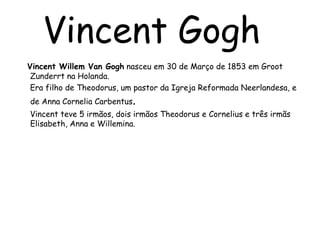 Vincent GoghVincent Willem Van Gogh nasceu em 30 de Março de 1853 em Groot Zunderrt na Holanda.     Era filho de Theodorus, um pastor da Igreja Reformada Neerlandesa, e    de Anna Cornelia Carbentus.     Vincent teve 5 irmãos, dois irmãos Theodorus e Cornelius e três irmãs Elisabeth, Anna e Willemina.