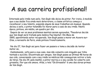 A sua carreira profissional!       Internado pelo irmão num asilo, Van Gogh não deixa de pintar. Por ironia, à medida que a sua saúde fica ainda mais deteriorara, a classe artística começa a reconhecer o seu talento, expondo alguns de seus trabalhos em museus. Quando deixou o asilo, o pintor holandês foi morar para a casa de seu irmão. Nesta época, pintava, em média, um quadro por dia.       Depois de ver os seus problemas mentais serem agravados, Theodorus decide que Van Gogh será tratado pelo médico Paul Gachet. Em Maio de 1890, aparentando estar recuperado, Van Gogh passa a morar em Auvers-sur-Oise, a noroeste de Paris, onde pintava freneticamente.       No dia 27, Van Gogh sai para fazer um passeio e toma a decisão de tentar matar-se,         Cambaleando, volta para a sua casa, mas não comenta com ninguém que tinha tentado o suicídio. Encontrado por amigos, Van Gogh passa as últimas 48 horas de sua vida, conversando com o seu irmão os médicos não conseguiram retirar a bala do tórax. No dia 29, pela manhã, o pintor morreu e o seu caixão foi coberto com girassóis, flor que ele amava. Aliás, a tela "Os Girassóis" é uma das obras-primas de Van Gogh.