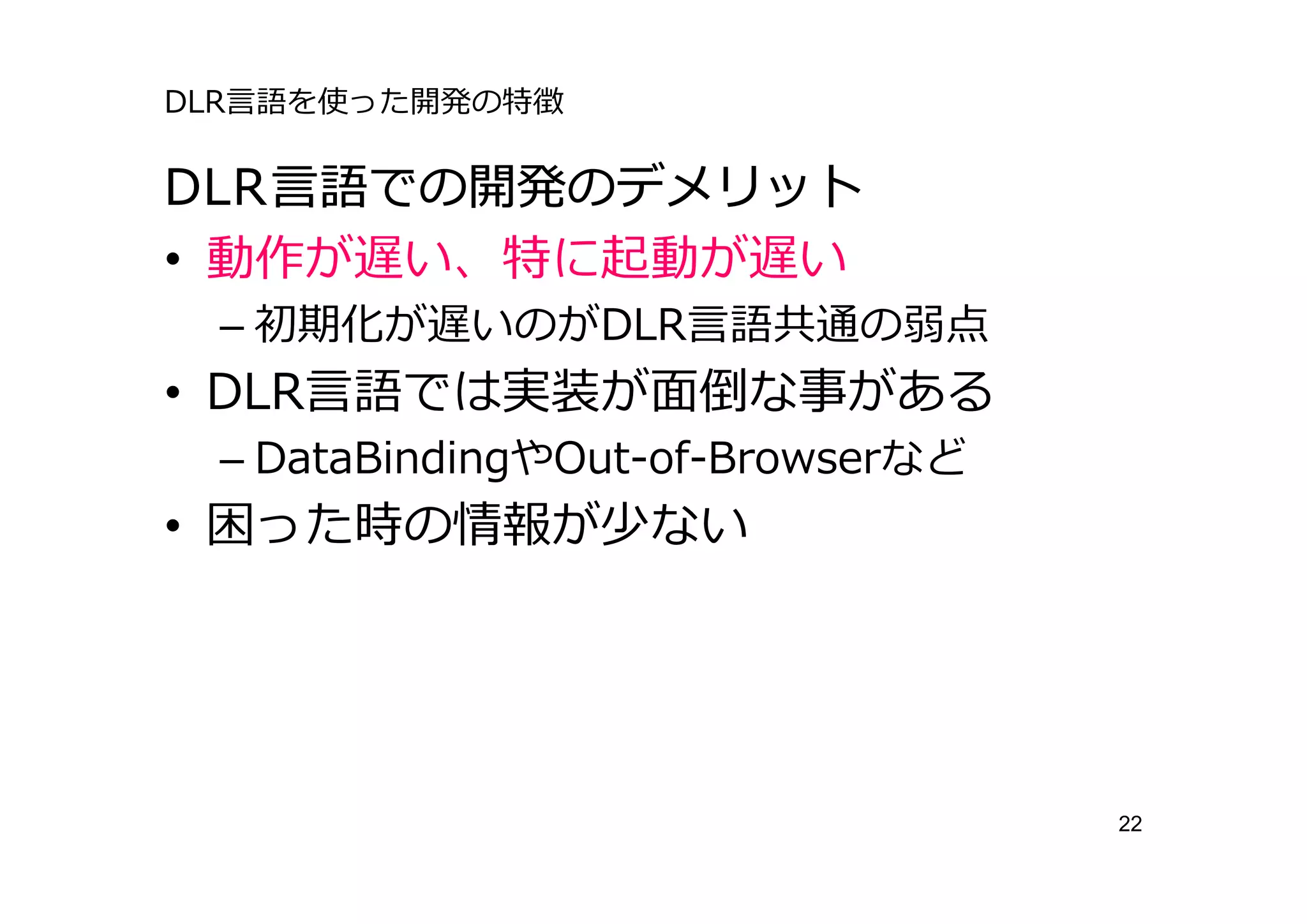 DLR⾔語を使った開発の特徴

DLR⾔語での開発のデメリット
• 動作が遅い、特に起動が遅い
 – 初期化が遅いのがDLR⾔語共通の弱点
• DLR⾔語では実装が⾯倒な事がある
 – DataBindingやOut-of-Browserなど
• 困った時の情報が少ない




                                  22
 