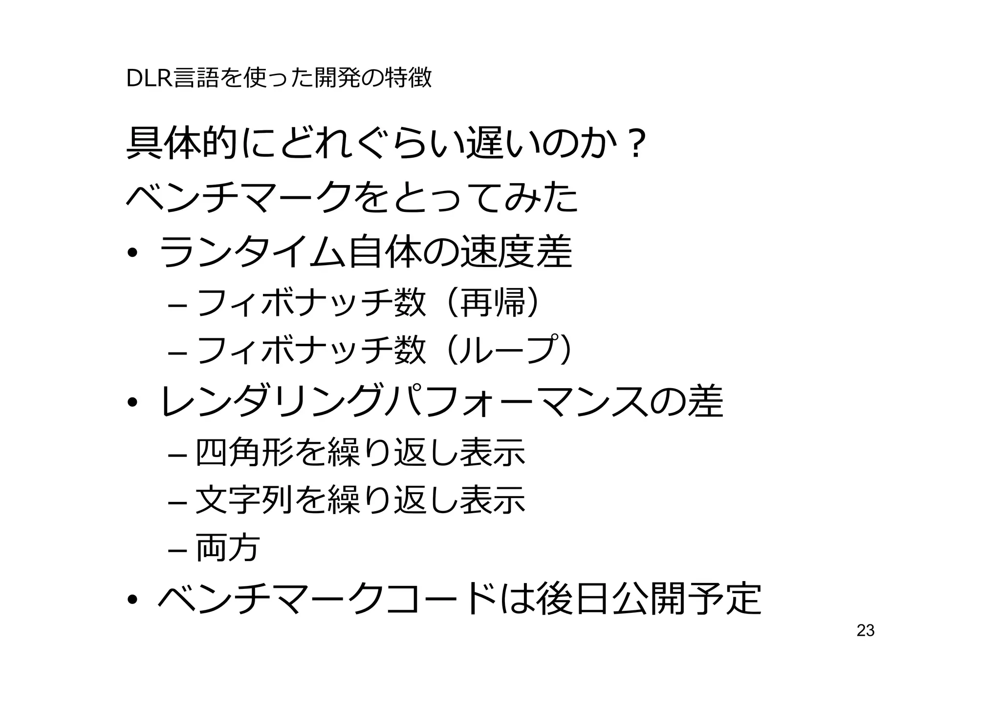 DLR⾔語を使った開発の特徴

具体的にどれぐらい遅いのか？
ベンチマークをとってみた
• ランタイム⾃体の速度差
 – フィボナッチ数（再帰）
 – フィボナッチ数（ループ）
• レンダリングパフォーマンスの差
 – 四⾓形を繰り返し表⽰
 – ⽂字列を繰り返し表⽰
 – 両⽅
• ベンチマークコードは後⽇公開予定
                     23
 