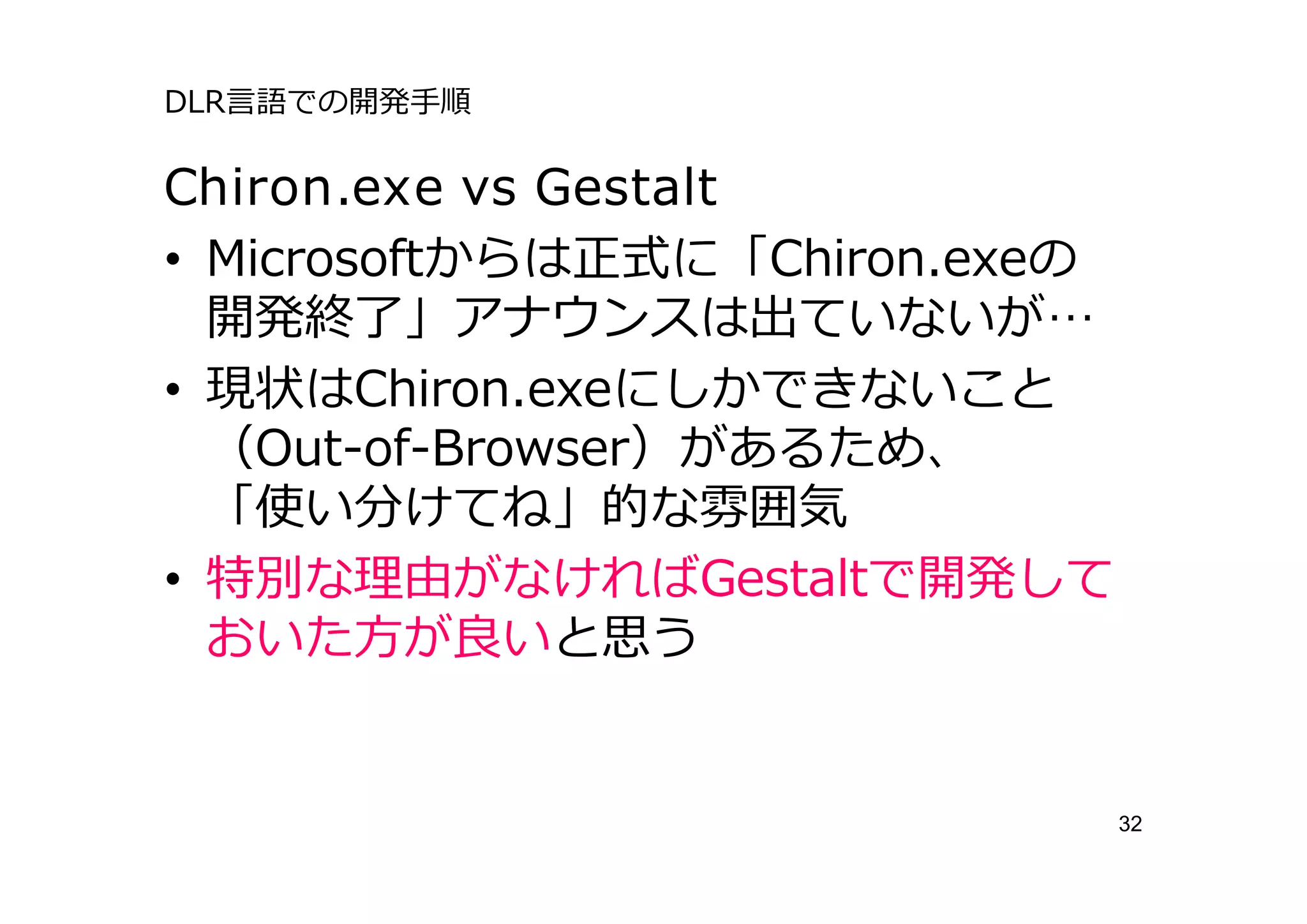 DLR⾔語での開発⼿順

Chiron.exe vs Gestalt
• Microsoftからは正式に「Chiron.exeの
  開発終了」アナウンスは出ていないが…
• 現状はChiron.exeにしかできないこと
  （Out-of-Browser）があるため、
  「使い分けてね」的な雰囲気
• 特別な理由がなければGestaltで開発して
  おいた⽅が良いと思う


                                32
 