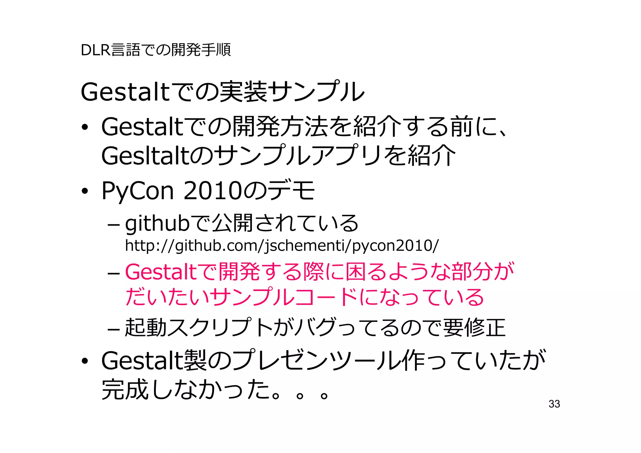 DLR⾔語での開発⼿順

Gestaltでの実装サンプル
• Gestaltでの開発⽅法を紹介する前に、
  Gesltaltのサンプルアプリを紹介
• PyCon 2010のデモ
 – githubで公開されている
   http://github.com/jschementi/pycon2010/
 – Gestaltで開発する際に困るような部分が
   だいたいサンプルコードになっている
 – 起動スクリプトがバグってるので要修正
• Gestalt製のプレゼンツール作っていたが
  完成しなかった。。。             33
 