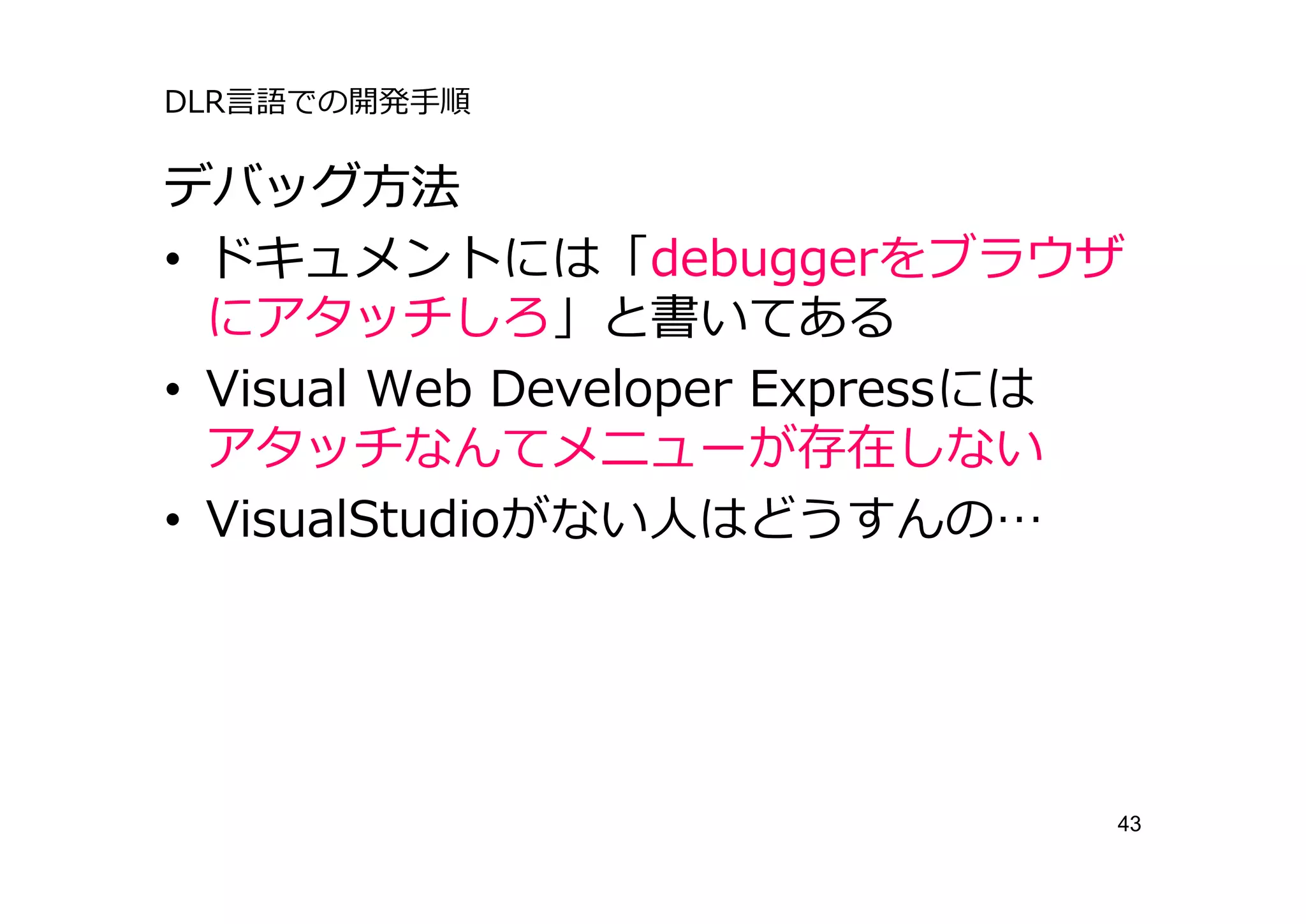 DLR⾔語での開発⼿順

デバッグ⽅法
• ドキュメントには「debuggerをブラウザ
  にアタッチしろ」と書いてある
• Visual Web Developer Expressには
  アタッチなんてメニューが存在しない
• VisualStudioがない⼈はどうすんの…




                               43
 