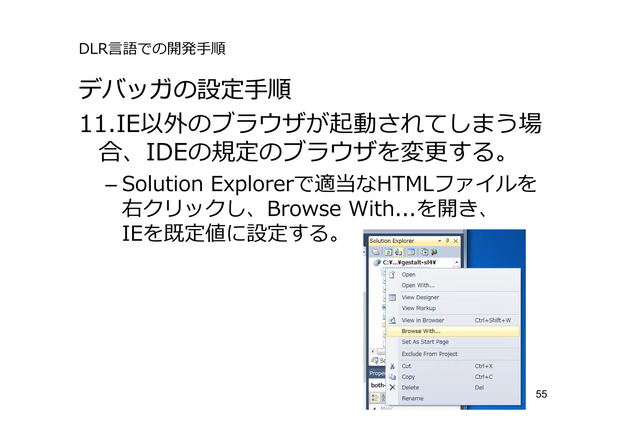 DLR⾔語での開発⼿順

デバッガの設定⼿順
11.IE以外のブラウザが起動されてしまう場
 合、IDEの規定のブラウザを変更する。
 – Solution Explorerで適当なHTMLファイルを
   右クリックし、Browse With...を開き、
   IEを既定値に設定する。




                                55
 