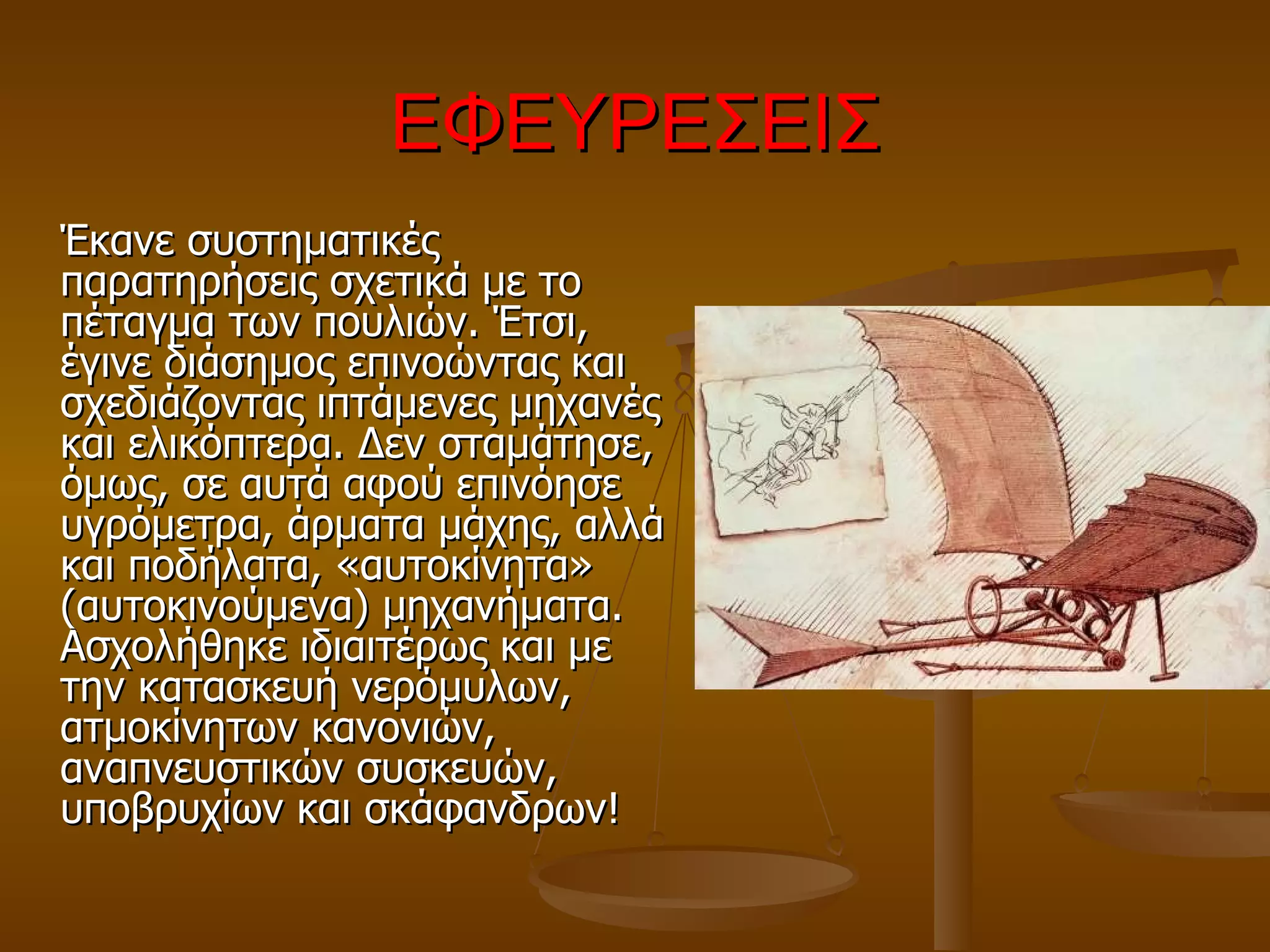 ΕΦΕΥΡΕΣΕΙΣ Έκανε συστηματικές παρατηρήσεις σχετικά με το πέταγμα των πουλιών. Έτσι, έγινε διάσημος επινοώντας και σχεδιάζοντας ιπτάμενες μηχανές και ελικόπτερα. Δεν σταμάτησε, όμως, σε αυτά αφού επινόησε υγρόμετρα, άρματα μάχης, αλλά και ποδήλατα, «αυτοκίνητα» (αυτοκινούμενα) μηχανήματα. Ασχολήθηκε ιδιαιτέρως και με την κατασκευή νερόμυλων, ατμοκίνητων κανονιών, αναπνευστικών συσκευών, υποβρυχίων και σκάφανδρων!  