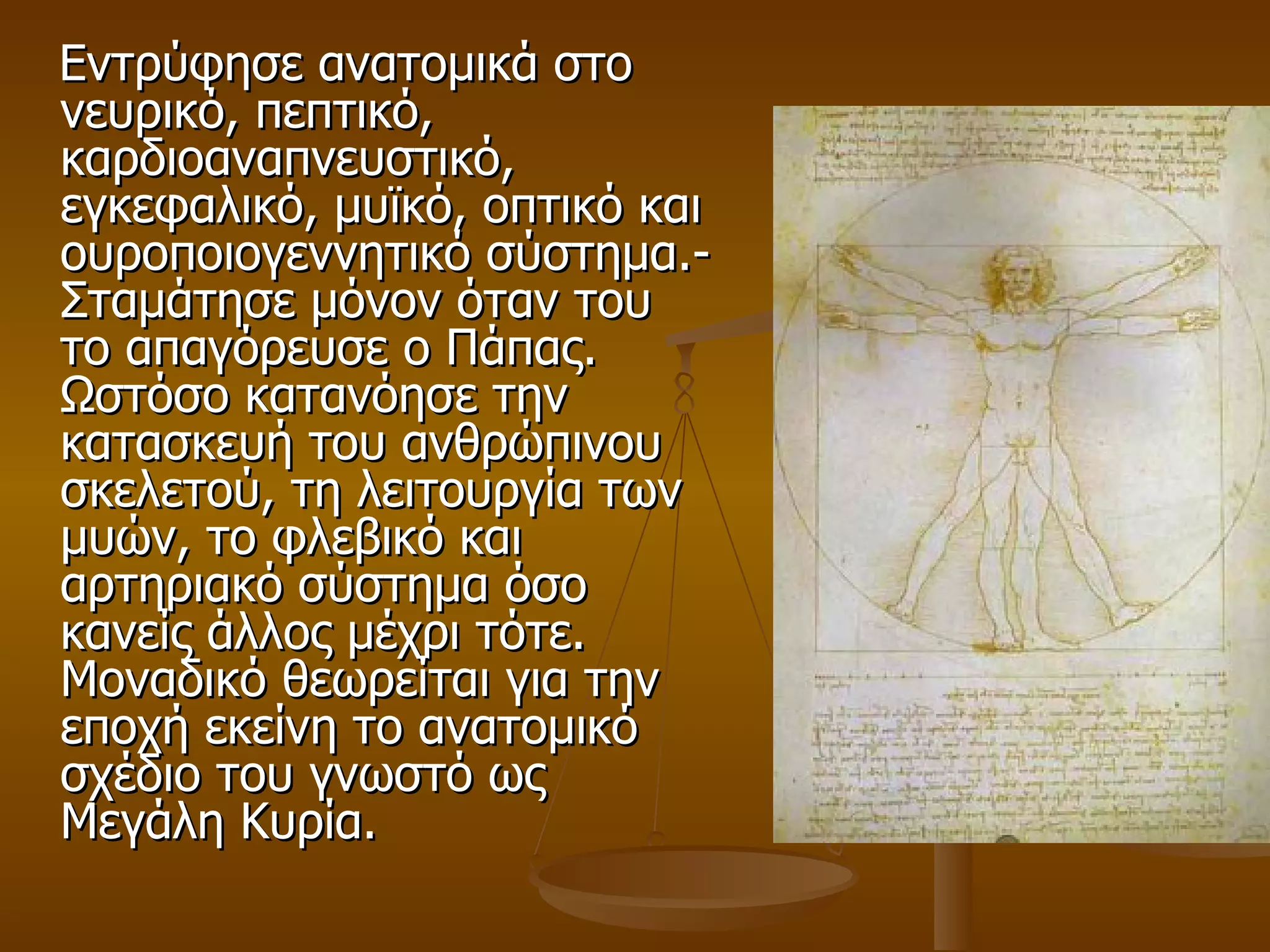 Εντρύφησε ανατομικά στο νευρικό, πεπτικό, καρδιοαναπνευστικό, εγκεφαλικό, μυϊκό, οπτικό και ουροποιογεννητικό σύστημα.- Σταμάτησε μόνον όταν του το απαγόρευσε ο Πάπας. Ωστόσο κατανόησε την κατασκευή του ανθρώπινου σκελετού, τη λειτουργία των μυών, το φλεβικό και αρτηριακό σύστημα όσο κανείς άλλος μέχρι τότε. Μοναδικό θεωρείται για την εποχή εκείνη το ανατομικό σχέδιο του γνωστό ως Μεγάλη Κυρία.  