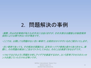 2. 問題解決の事例
・実際、沢山の好事例が私たちの手元にはありますが、その大部分は顧客との秘密保持
契約により公開できないのが残念です。

・ここでは、公開しても問題のない古い事例で、比較的分かりやすいものご紹介いたします。

・古い事例であっても、その解決の困難さは、近年のハイテク事例と変わりありません。実
際に、その問題の解決にご自分でトライしてみると、そのことを実感できるはずです。

・I-TRIZではどのように問題を分析しアイデアを創造するのか、という思考プロセスのエッセ
ンスを感じていただければ幸いです。

                 Willfort International Patent Firm
                          Ideation Japan Inc.         11
                      Ideation International Inc.
 
