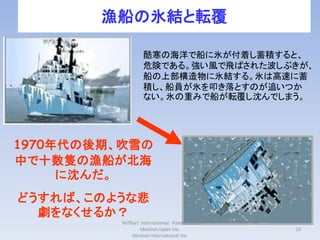 漁船の氷結と転覆

                   酷寒の海洋で船に氷が付着し蓄積すると、
                   危険である。強い風で飛ばされた波しぶきが、
                   船の上部構造物に氷結する。氷は高速に蓄
                   積し、船員が氷を叩き落とすのが追いつか
                   ない。氷の重みで船が転覆し沈んでしまう。




1970年代の後期、吹雪の
中で十数隻の漁船が北海
     に沈んだ。
どうすれば、このような悲
  劇をなくせるか？
          Willfort International Patent Firm
                   Ideation Japan Inc.         25
               Ideation International Inc.
 