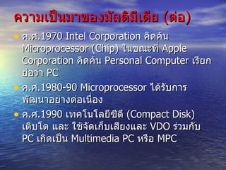 ความเป็นมาของมัลติมีเดีย  ( ต่อ ) ค . ศ . 1970 Intel Corporation  คิดค้น  Microprocessor ( Chip)  ในขณะที่  Apple Corporation  คิดค้น  Personal Computer  เรียกย่อว่า  PC ค . ศ . 1980-90 Microprocessor  ได้รับการพัฒนาอย่างต่อเนื่อง ค . ศ . 1990  เทคโนโลยีซีดี  ( Compact Disk)  เติบโต และ ใช้จัดเก็บเสียงและ  VDO  ร่วมกับ  PC  เกิดเป็น  Multimedia PC  หรือ  MPC 