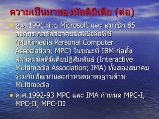 ความเป็นมาของมัลติมีเดีย  ( ต่อ ) ค . ศ .1991  ค่าย  Microsoft  และ สมาชิก  85  องค์กร ก่อตั้งสมาคมมัลติมีเดียพีซี  ( Multimedia Personal Computer Association; MPC)  ในขณะที่  IBM  ก่อตั้ง สมาคมมัลติมีเดียปฏิสัมพันธ์  ( Interactive Multimedia Association; IMA)  ทั้งสองสมาคม ร่วมกันพัฒนาและกำหนดมาตรฐานด้าน  Multimedia ค . ศ . 1992-93 MPC  และ  IMA  กำหนด  MPC-I, MPC-II, MPC-III  