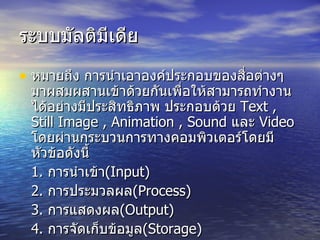 ระบบมัลติมีเดีย หมายถึง การนำเอาองค์ประกอบของสื่อต่างๆ มาผสมผสานเข้าด้วยกันเพื่อให้สามารถทำงานได้อย่างมีประสิทธิภาพ ประกอบด้วย  Text , Still Image , Animation , Sound   และ  Video  โดยผ่านกระบวนการทางคอมพิวเตอร์โดยมีหัวข้อดังนี้ 1.  การนำเข้า ( Input) 2.  การประมวลผล ( Process) 3.  การแสดงผล (Output) 4.  การจัดเก็บข้อมูล (Storage) 