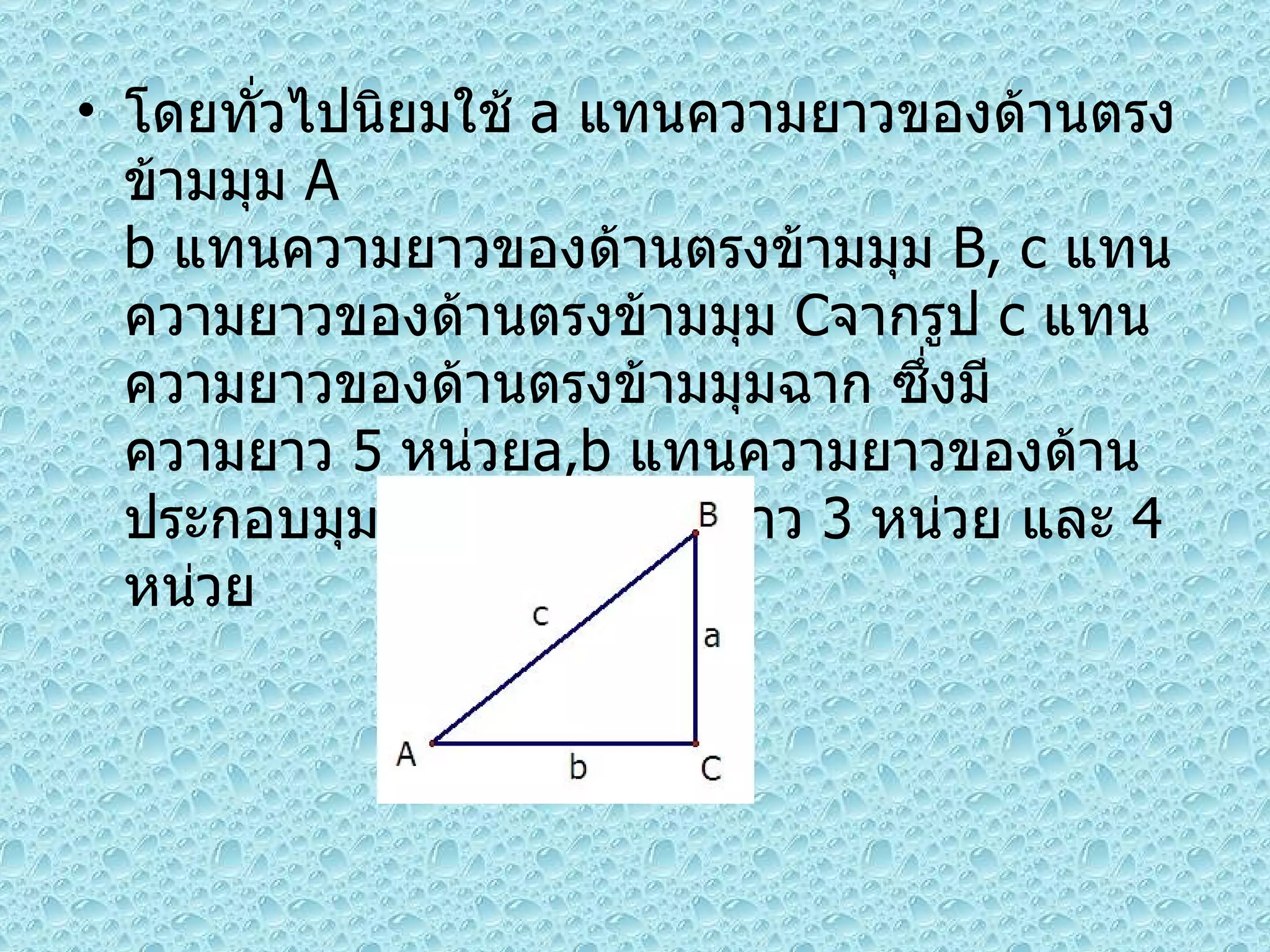 โดยทั่วไปนิยมใช้  a  แทนความยาวของด้านตรงข้ามมุม  A b  แทนความยาวของด้านตรงข้ามมุม  B, c  แทนความยาวของด้านตรงข้ามมุม  C จากรูป  c  แทนความยาวของด้านตรงข้ามมุมฉาก ซึ่งมีความยาว  5  หน่วย a,b  แทนความยาวของด้านประกอบมุมฉาก ซึ่งมีความยาว  3  หน่วย และ  4  หน่วย 