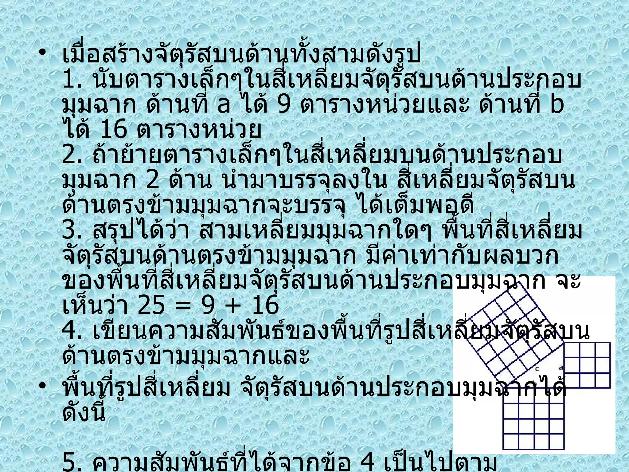 เมื่อสร้างจัตุรัสบนด้านทั้งสามดังรูป 1.  นับตารางเล็กๆในสี่เหลี่ยมจัตุรัสบนด้านประกอบมุมฉาก ด้านที่  a  ได้  9  ตารางหน่วยและ ด้านที่  b  ได้  16  ตารางหน่วย 2.  ถ้าย้ายตารางเล็กๆในสี่เหลี่ยมบนด้านประกอบมุมฉาก  2  ด้าน นำมาบรรจุลงใน สี่เหลี่ยมจัตุรัสบนด้านตรงข้ามมุมฉากจะบรรจุ ได้เต็มพอดี 3.  สรุปได้ว่า สามเหลี่ยมมุมฉากใดๆ พื้นที่สี่เหลี่ยมจัตุรัสบนด้านตรงข้ามมุมฉาก มีค่าเท่ากับผลบวกของพื้นที่สี่เหลี่ยมจัตุรัสบนด้านประกอบมุมฉาก จะเห็นว่า  25 = 9 + 16 4.  เขียนความสัมพันธ์ของพื้นที่รูปสี่เหลี่ยมจัตุรัสบนด้านตรงข้ามมุมฉากและ พื้นที่รูปสี่เหลี่ยม จัตุรัสบนด้านประกอบมุมฉากได้ดังนี้  5.  ความสัมพันธ์ที่ได้จากข้อ  4  เป็นไปตามทฤษฎีบท พีทาโกรัส 