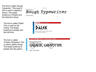 The font is called ‘Rough Typewriter’. This type of font is used in detective story's. The target audience is People who like detective storys. The font is called ‘Dalek’ This is used as old writing. The target audience is people who like old films. The font is called ‘Creator Campotive’ This is used in gothic things. The target audience is people who like gothic.. 