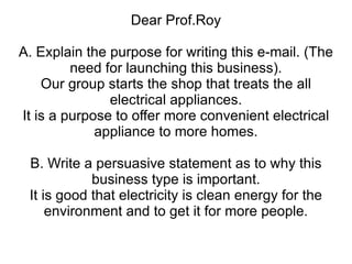 Dear Prof.Roy A. Explain the purpose for writing this e-mail. (The need for launching this business). Our group starts the shop that treats the all electrical appliances. It is a purpose to offer more convenient electrical appliance to more homes. B. Write a persuasive statement as to why this business type is important. It is good that electricity is clean energy for the environment and to get it for more people. 