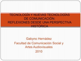 TECNOLOGÍA Y NUEVAS TECNOLOGÍAS DE COMUNICACIÓN:REFLEXIONES DESDE UNA PERSPECTIVA HISTÓRICA GabynoHernádez Facultad de Comunicación Social y Artes Audiovisuales 2010 