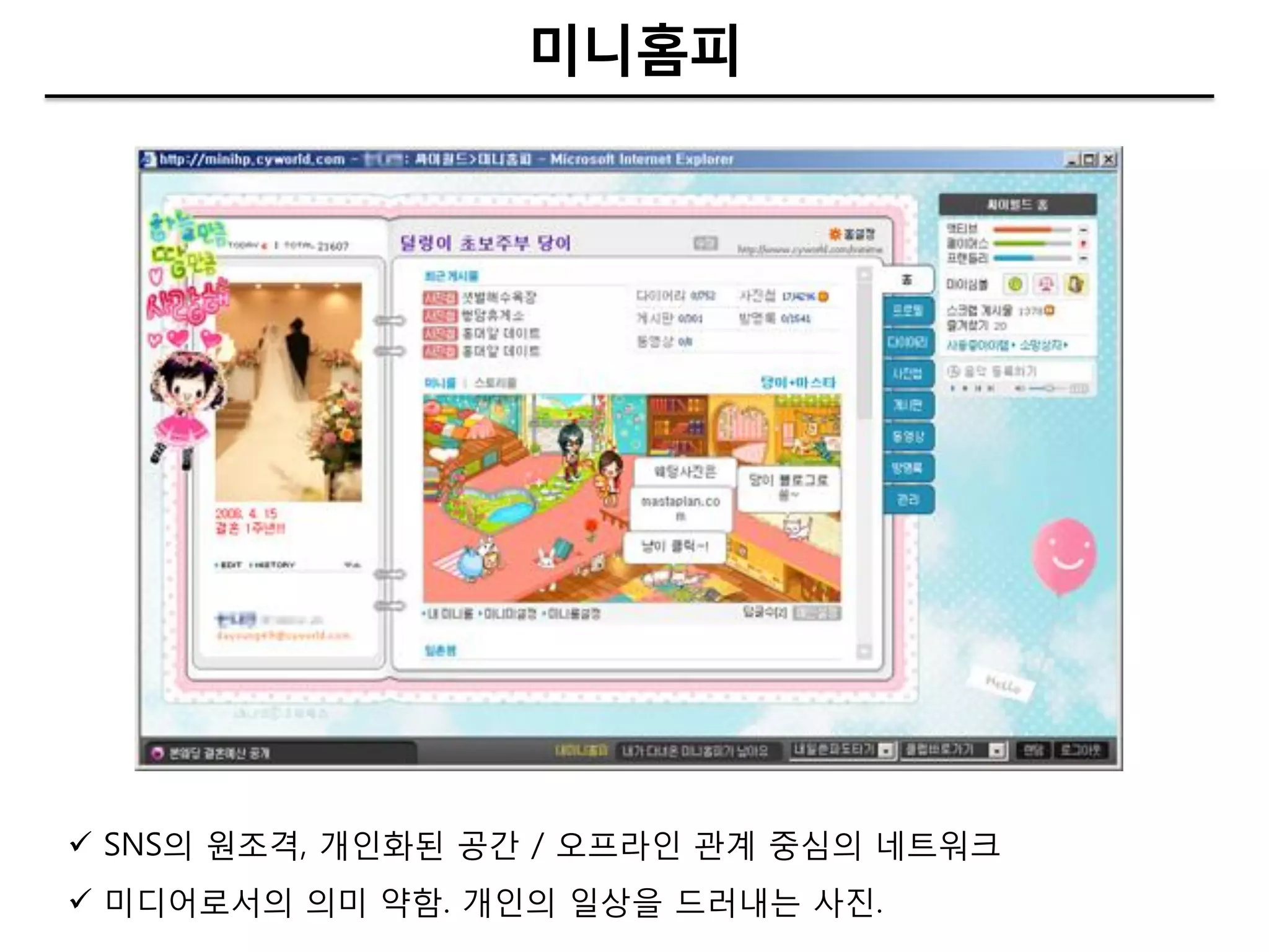 미니홈피




 SNS의 원조격, 개인화된 공갂 / 오프라인 관계 중심의 네트워크
 미디어로서의 의미 약함. 개인의 일상을 드러내는 사짂.
 