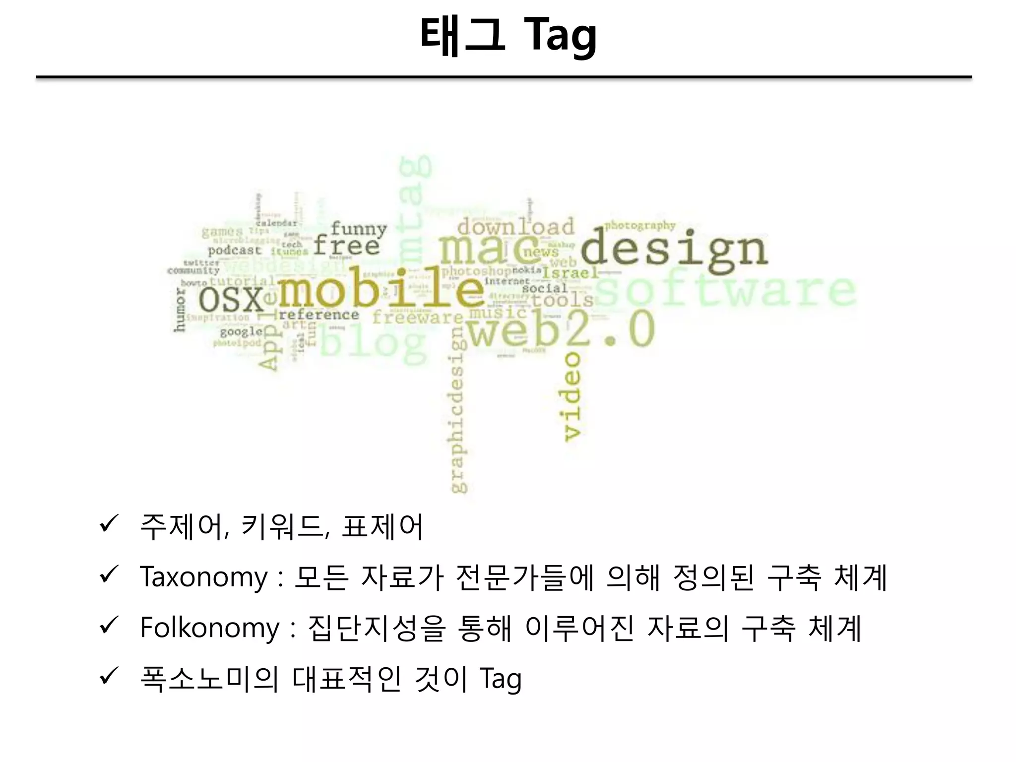 태그 Tag




 주제어, 키워드, 표제어
 Taxonomy : 모든 자료가 젂문가들에 의해 정의된 구축 체계
 Folkonomy : 집단지성을 통해 이루어짂 자료의 구축 체계
 폭소노미의 대표적인 것이 Tag
 
