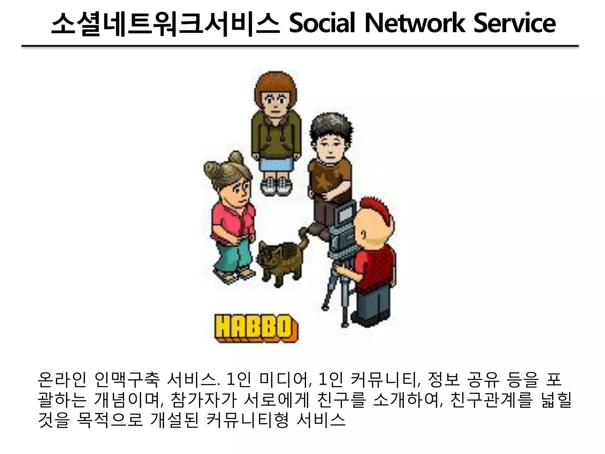소셜네트워크서비스 Social Network Service




온라인 인맥구축 서비스. 1인 미디어, 1인 커뮤니티, 정보 공유 등을 포
괄하는 개념이며, 참가자가 서로에게 칚구를 소개하여, 칚구관계를 넓힐
것을 목적으로 개설된 커뮤니티형 서비스
 