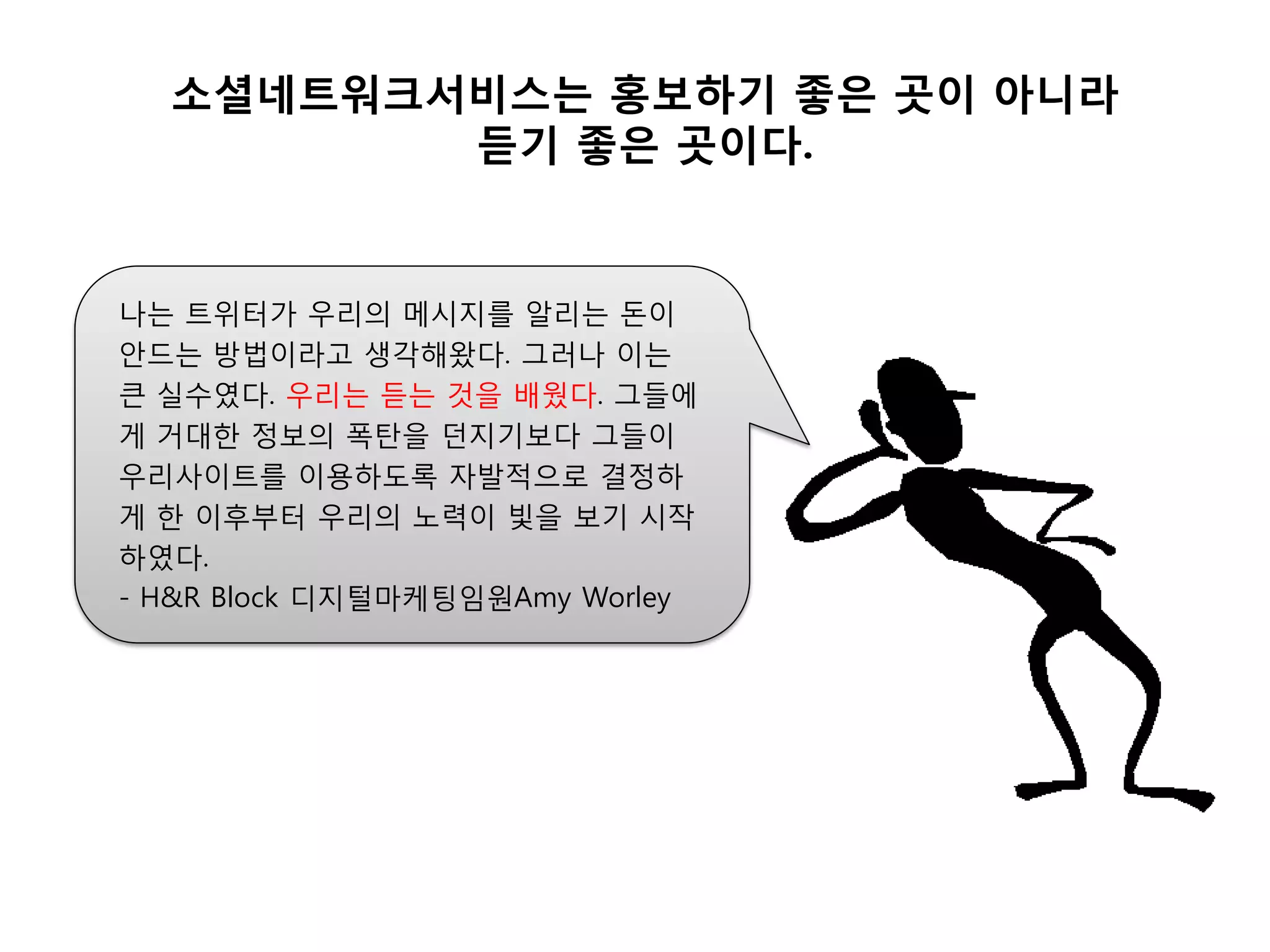 소셜네트워크서비스는 홍보하기 좋은 곳이 아니라
         듟기 좋은 곳이다.


나는 트위터가 우리의 메시지를 알리는 돈이
안드는 방법이라고 생각해왔다. 그러나 이는
큰 실수였다. 우리는 듣는 것을 배웠다. 그들에
게 거대핚 정보의 폭탄을 던지기보다 그들이
우리사이트를 이용하도록 자발적으로 결정하
게 핚 이후부터 우리의 노력이 빛을 보기 시작
하였다.
- H&R Block 디지털마케팅임원Amy Worley
 